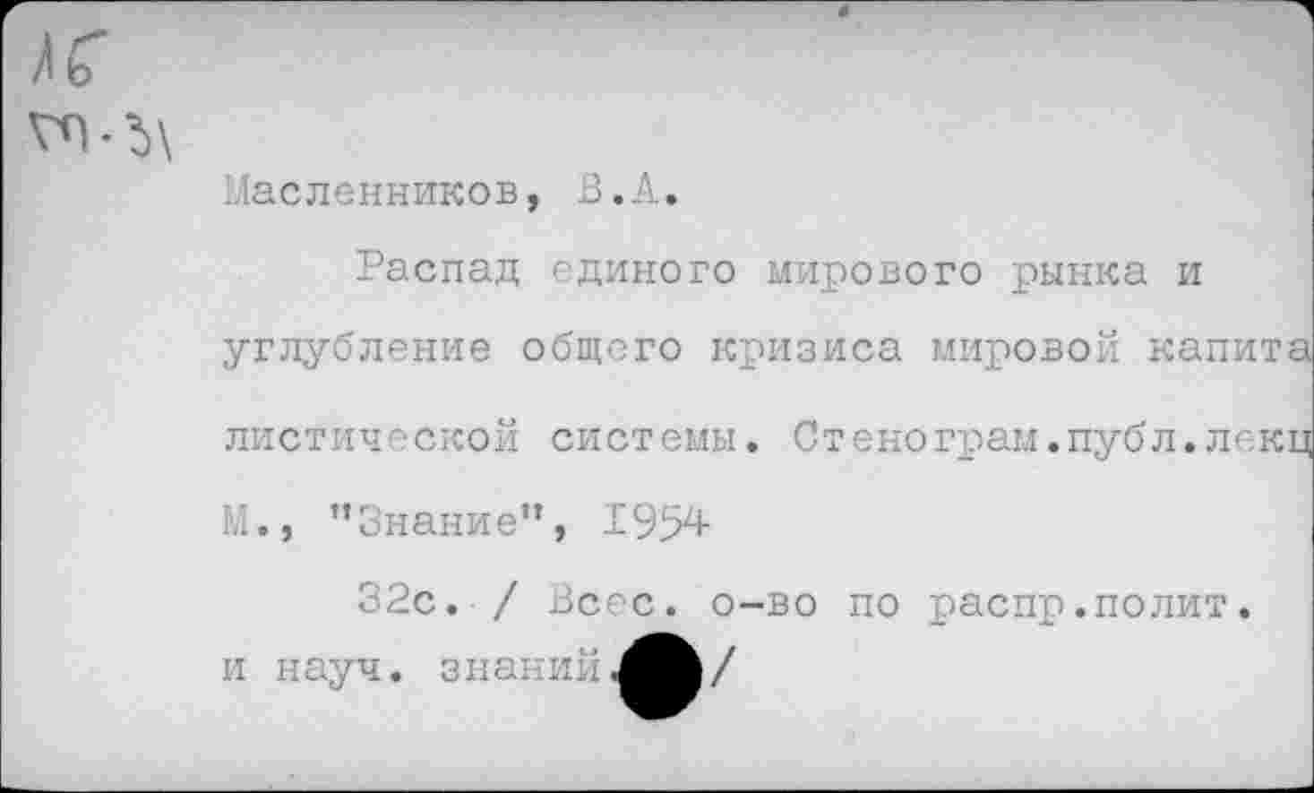 ﻿Масленников, В.А.
Распад единого мирового рынка и углубление общего кризиса мировой капита диетической системы. Стенограм.публ.лекц М., ’’Знание”, 1954-
32с. / Всес. о-во по распр.полит, и науч, знаний